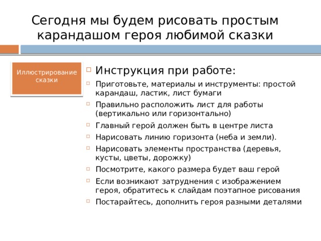 Сегодня мы будем рисовать простым карандашом героя любимой сказки Иллюстрирование сказки Инструкция при работе: Приготовьте, материалы и инструменты: простой карандаш, ластик, лист бумаги Правильно расположить лист для работы (вертикально или горизонтально) Главный герой должен быть в центре листа Нарисовать линию горизонта (неба и земли). Нарисовать элементы пространства (деревья, кусты, цветы, дорожку) Посмотрите, какого размера будет ваш герой Если возникают затруднения с изображением героя, обратитесь к слайдам поэтапное рисования Постарайтесь, дополнить героя разными деталями 