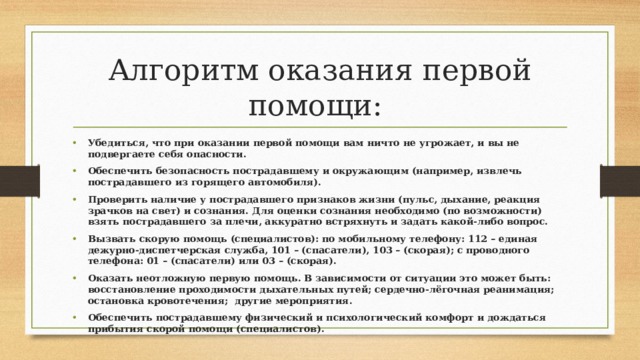 Алгоритм оказания первой помощи: Убедиться, что при оказании первой помощи вам ничто не угрожает, и вы не подвергаете себя опасности. Обеспечить безопасность пострадавшему и окружающим (например, извлечь пострадавшего из горящего автомобиля). Проверить наличие у пострадавшего признаков жизни (пульс, дыхание, реакция зрачков на свет) и сознания. Для оценки сознания необходимо (по возможности) взять пострадавшего за плечи, аккуратно встряхнуть и задать какой-либо вопрос. Вызвать скорую помощь (специалистов): по мобильному телефону: 112 – единая дежурно-диспетчерская служба, 101 – (спасатели), 103 – (скорая); с проводного телефона: 01 – (спасатели) или 03 – (скорая). Оказать неотложную первую помощь. В зависимости от ситуации это может быть: восстановление проходимости дыхательных путей; сердечно-лёгочная реанимация; остановка кровотечения; другие мероприятия. Обеспечить пострадавшему физический и психологический комфорт и дождаться прибытия скорой помощи (специалистов). 