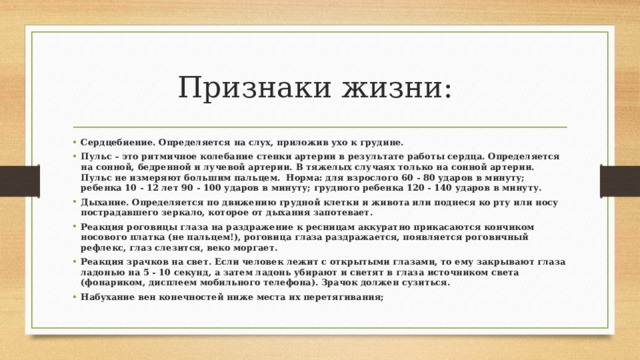 Признаки жизни: Сердцебиение. Определяется на слух, приложив ухо к грудине. Пульс – это ритмичное колебание стенки артерии в результате работы сердца. Определяется на сонной, бедренной и лучевой артерии. В тяжелых случаях только на сонной артерии. Пульс не измеряют большим пальцем. Норма: для взрослого 60 - 80 ударов в минуту; ребенка 10 - 12 лет 90 - 100 ударов в минуту; грудного ребенка 120 - 140 ударов в минуту. Дыхание. Определяется по движению грудной клетки и живота или поднеся ко рту или носу пострадавшего зеркало, которое от дыхания запотевает. Реакция роговицы глаза на раздражение к ресницам аккуратно прикасаются кончиком носового платка (не пальцем!), роговица глаза раздражается, появляется роговичный рефлекс, глаз слезится, веко моргает. Реакция зрачков на свет. Если человек лежит с открытыми глазами, то ему закрывают глаза ладонью на 5 - 10 секунд, а затем ладонь убирают и светят в глаза источником света (фонариком, дисплеем мобильного телефона). Зрачок должен сузиться. Набухание вен конечностей ниже места их перетягивания; 