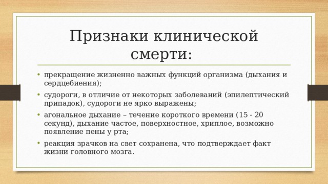 Признаки клинической смерти: прекращение жизненно важных функций организма (дыхания и сердцебиения); судороги, в отличие от некоторых заболеваний (эпилептический припадок), судороги не ярко выражены; агональное дыхание – течение короткого времени (15 - 20 секунд), дыхание частое, поверхностное, хриплое, возможно появление пены у рта; реакция зрачков на свет сохранена, что подтверждает факт жизни головного мозга. 