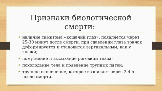 Признаки биологической смерти: наличие симптома «кошачий глаз», появляется через 25-30 минут после смерти, при сдавлении глаза зрачок деформируется и становится вертикальным, как у кошки; помутнение и высыхание роговицы глаза; похолодание тела и появление трупных пятен; трупное окоченение, которое возникает через 2-4 ч после смерти. 