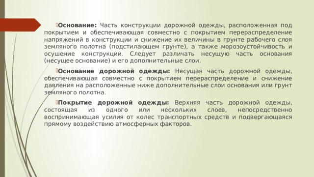 Основание: Часть конструкции дорожной одежды, расположенная под покрытием и обеспечивающая совместно с покрытием перераспределение напряжений в конструкции и снижение их величины в грунте рабочего слоя земляного полотна (подстилающем грунте), а также морозоустойчивость и осушение конструкции. Следует различать несущую часть основания (несущее основание) и его дополнительные слои. Основание дорожной одежды: Несущая часть дорожной одежды, обеспечивающая совместно с покрытием перераспределение и снижение давления на расположенные ниже дополнительные слои основания или грунт земляного полотна. Покрытие дорожной одежды: Верхняя часть дорожной одежды, состоящая из одного или нескольких слоев, непосредственно воспринимающая усилия от колес транспортных средств и подвергающаяся прямому воздействию атмосферных факторов. 