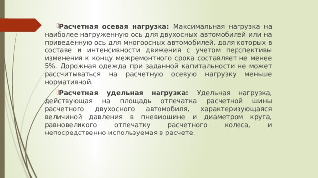 Расчетная осевая нагрузка: Максимальная нагрузка на наиболее нагруженную ось для двухосных автомобилей или на приведенную ось для многоосных автомобилей, доля которых в составе и интенсивности движения с учетом перспективы изменения к концу межремонтного срока составляет не менее 5%. Дорожная одежда при заданной капитальности не может рассчитываться на расчетную осевую нагрузку меньше нормативной. Расчетная удельная нагрузка: Удельная нагрузка, действующая на площадь отпечатка расчетной шины расчетного двухосного автомобиля, характеризующаяся величиной давления в пневмошине и диаметром круга, равновеликого отпечатку расчетного колеса, и непосредственно используемая в расчете. 