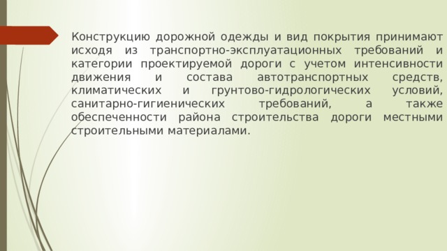 Конструкцию дорожной одежды и вид покрытия принимают исходя из транспортно-эксплуатационных требований и категории проектируемой дороги с учетом интенсивности движения и состава автотранспортных средств, климатических и грунтово-гидрологических условий, санитарно-гигиенических требований, а также обеспеченности района строительства дороги местными строительными материалами. 