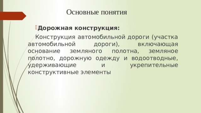 Основные понятия   Дорожная конструкция: Конструкция автомобильной дороги (участка автомобильной дороги), включающая основание земляного полотна, земляное полотно, дорожную одежду и водоотводные, удерживающие и укрепительные конструктивные элементы 