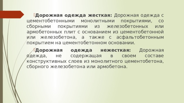 Дорожная одежда жесткая: Дорожная одежда с цементобетонными монолитными покрытиями, со сборными покрытиями из железобетонных или армобетонных плит с основанием из цементобетонной или железобетона, а также с асфальтобетонным покрытием на цементобетонном основании. Дорожная одежда нежесткая: Дорожная одежда, не содержащая в своем составе конструктивных слоев из монолитного цементобетона, сборного железобетона или армобетона. 