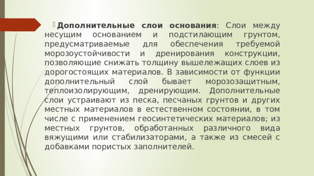 Дополнительные слои основания : Слои между несущим основанием и подстилающим грунтом, предусматриваемые для обеспечения требуемой морозоустойчивости и дренирования конструкции, позволяющие снижать толщину вышележащих слоев из дорогостоящих материалов. В зависимости от функции дополнительный слой бывает морозозащитным, теплоизолирующим, дренирующим. Дополнительные слои устраивают из песка, песчаных грунтов и других местных материалов в естественном состоянии, в том числе с применением геосинтетических материалов; из местных грунтов, обработанных различного вида вяжущими или стабилизаторами, а также из смесей с добавками пористых заполнителей. 