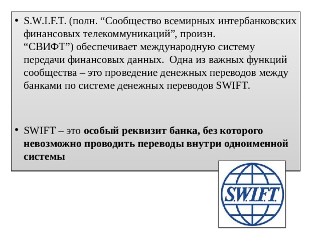 S.W.I.F.T. (полн. “Сообщество всемирных интербанковских финансовых телекоммуникаций”, произн. “СВИФТ”) обеспечивает международную систему передачи финансовых данных.  Одна из важных функций сообщества – это проведение денежных переводов между банками по системе денежных переводов SWIFT. SWIFT – это  особый реквизит банка, без которого невозможно проводить переводы внутри одноименной системы 