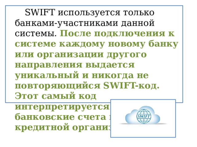   SWIFT используется только банками-участниками данной системы.  После подключения к системе каждому новому банку или организации другого направления выдается уникальный и никогда не повторяющийся SWIFT-код. Этот самый код интерпретируется в банковские счета клиентов кредитной организации. 