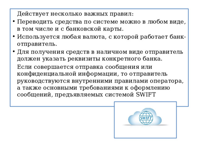   Действует несколько важных правил: Переводить средства по системе можно в любом виде, в том числе и с банковской карты. Используется любая валюта, с которой работает банк-отправитель. Для получения средств в наличном виде отправитель должен указать реквизиты конкретного банка.   Если совершается отправка сообщения или конфиденциальной информации, то отправитель руководствуются внутренними правилами оператора, а также основными требованиями к оформлению сообщений, предъявляемых системой SWIFT  