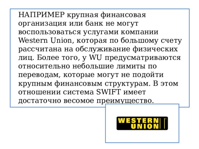   НАПРИМЕР крупная финансовая организация или банк не могут воспользоваться услугами компании Western Union, которая по большому счету рассчитана на обслуживание физических лиц. Более того, у WU предусматриваются относительно небольшие лимиты по переводам, которые могут не подойти крупным финансовым структурам. В этом отношении система SWIFT имеет достаточно весомое преимущество. 