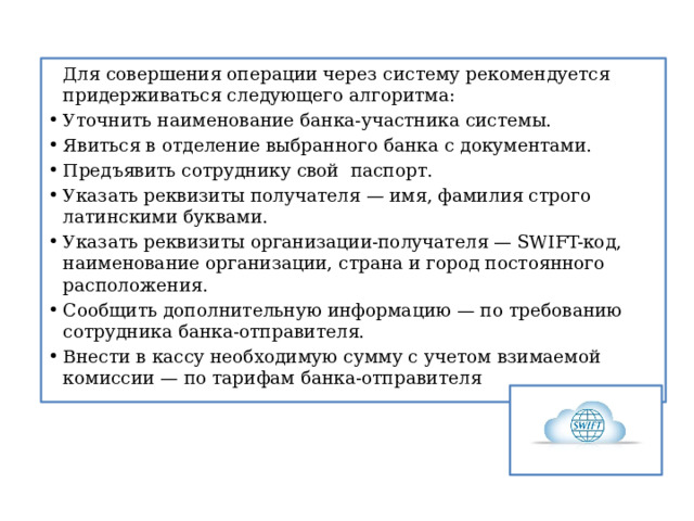   Для совершения операции через систему рекомендуется придерживаться следующего алгоритма: Уточнить наименование банка-участника системы. Явиться в отделение выбранного банка с документами. Предъявить сотруднику свой паспорт. Указать реквизиты получателя — имя, фамилия строго латинскими буквами. Указать реквизиты организации-получателя — SWIFT-код, наименование организации, страна и город постоянного расположения. Сообщить дополнительную информацию — по требованию сотрудника банка-отправителя. Внести в кассу необходимую сумму с учетом взимаемой комиссии — по тарифам банка-отправителя 