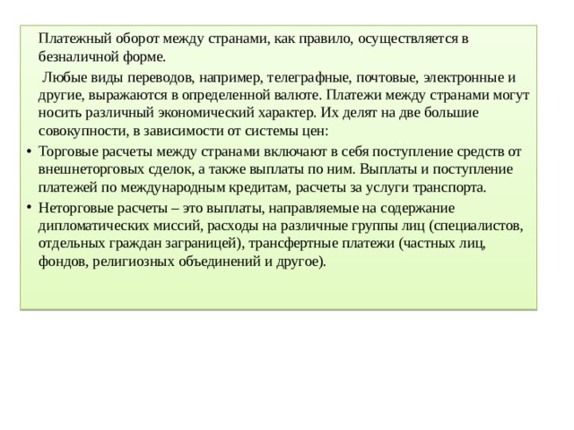   Платежный оборот между странами, как правило, осуществляется в безналичной форме.    Любые виды переводов, например, телеграфные, почтовые, электронные и другие, выражаются в определенной валюте. Платежи между странами могут носить различный экономический характер. Их делят на две большие совокупности, в зависимости от системы цен: Торговые расчеты между странами включают в себя поступление средств от внешнеторговых сделок, а также выплаты по ним. Выплаты и поступление платежей по международным кредитам, расчеты за услуги транспорта. Неторговые расчеты – это выплаты, направляемые на содержание дипломатических миссий, расходы на различные группы лиц (специалистов, отдельных граждан заграницей), трансфертные платежи (частных лиц, фондов, религиозных объединений и другое).   