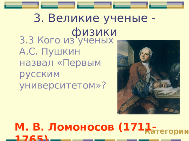 3. Великие ученые - физики 3.3 Кого из ученых А.С. Пушкин назвал «Первым русским университетом»? М. В. Ломоносов (1711-1765) Категории 