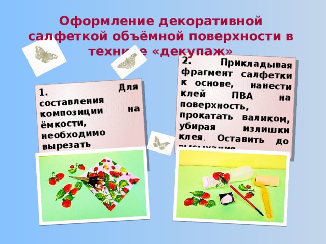 1. Для составления композиции на ёмкости, необходимо вырезать фрагменты салфетки. 2. Прикладывая фрагмент салфетки к основе, нанести клей ПВА на поверхность, прокатать валиком, убирая излишки клея . Оставить до высыхания. Оформление декоративной салфеткой объёмной поверхности в технике «декупаж» 