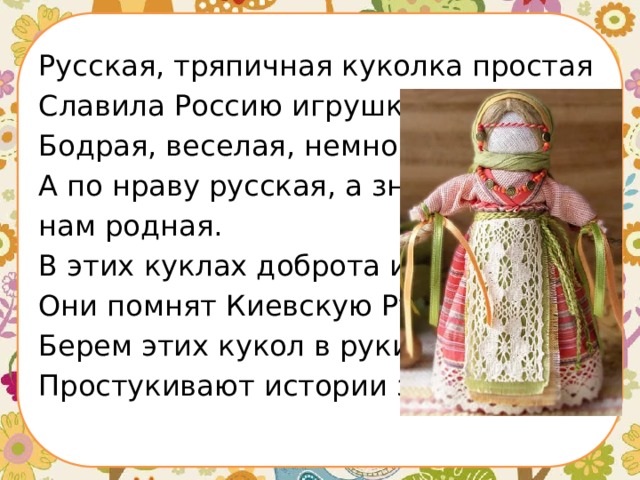 Русская, тряпичная куколка простая Славила Россию игрушка удалая. Бодрая, веселая, немного озорная, А по нраву русская, а значит нам родная. В этих куклах доброта и грусть, Они помнят Киевскую Русь. Берем этих кукол в руки, Простукивают истории звуки! 