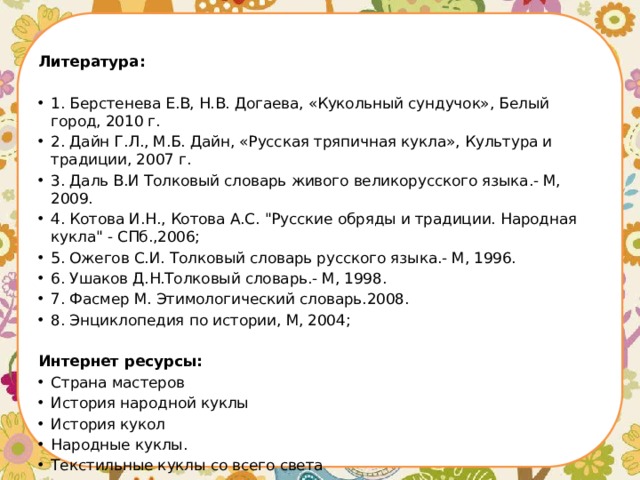 Литература:   1. Берстенева Е.В, Н.В. Догаева, «Кукольный сундучок», Белый город, 2010 г. 2. Дайн Г.Л., М.Б. Дайн, «Русская тряпичная кукла», Культура и традиции, 2007 г. 3. Даль В.И Толковый словарь живого великорусского языка.- М, 2009. 4. Котова И.Н., Котова А.С. 