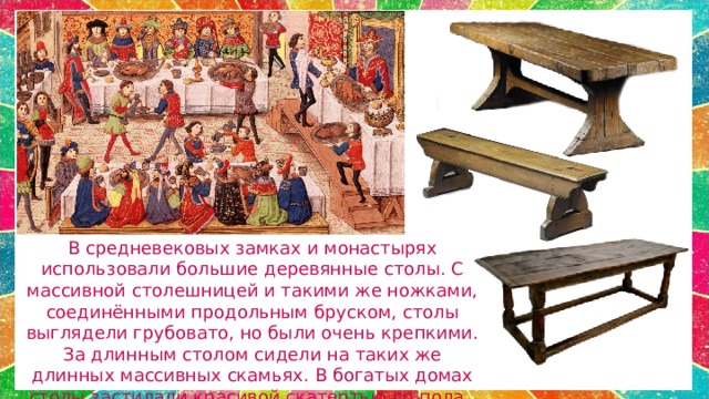 В средневековых замках и монастырях использовали большие деревянные столы. С массивной столешницей и такими же ножками, соединёнными продольным бруском, столы выглядели грубовато, но были очень крепкими. За длинным столом сидели на таких же длинных массивных скамьях. В богатых домах столы застилали красивой скатертью до пола. 