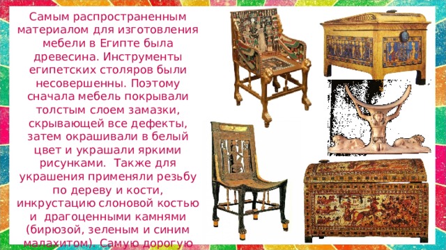 Самым распространенным материалом для изготовления мебели в Египте была древесина. Инструменты египетских столяров были несовершенны. Поэтому сначала мебель покрывали толстым слоем замазки, скрывающей все дефекты, затем окрашивали в белый цвет и украшали яркими рисунками.  Также для украшения применяли резьбу по дереву и кости, инкрустацию слоновой костью и драгоценными камнями (бирюзой, зеленым и синим малахитом). Самую дорогую мебель покрывали тонким слоем серебряной и золотой фольги.