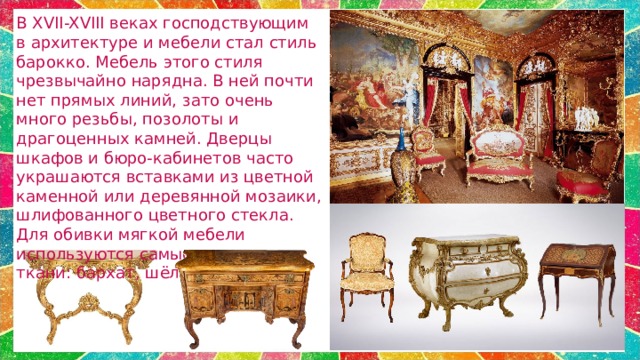 В XVII-XVIII веках господствующим в архитектуре и мебели стал стиль барокко. Мебель этого стиля чрезвычайно нарядна. В ней почти нет прямых линий, зато очень много резьбы, позолоты и драгоценных камней. Дверцы шкафов и бюро-кабинетов часто украшаются вставками из цветной каменной или деревянной мозаики, шлифованного цветного стекла. Для обивки мягкой мебели используются самые дорогие ткани: бархат, шёлк.