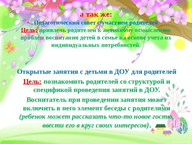  а так же:  Педагогический совет с участием родителей  Цель:  привлечь родителей к активному осмыслению проблем воспитания детей в семье на основе учета их индивидуальных потребностей.   Открытые занятия с детьми в ДОУ для родителей Цель:  познакомить родителей со структурой и спецификой проведения занятий в ДОУ. Воспитатель при проведении занятия может включить в него элемент беседы с родителями (ребенок может рассказать что-то новое гостю, ввести его в круг своих интересов ) . 