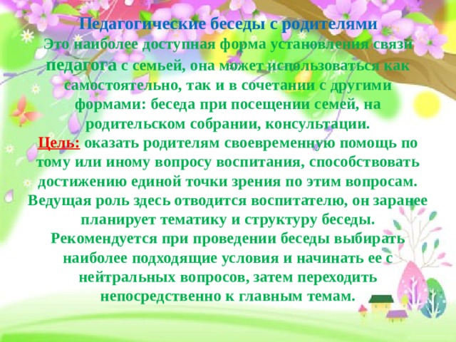 Педагогические беседы с родителями  Это наиболее доступная форма установления связи педагога с семьей, она может использоваться как самостоятельно, так и в сочетании с другими формами: беседа при посещении семей, на родительском собрании, консультации.  Цель:  оказать родителям своевременную помощь по тому или иному вопросу воспитания, способствовать достижению единой точки зрения по этим вопросам.  Ведущая роль здесь отводится воспитателю, он заранее планирует тематику и структуру беседы.  Рекомендуется при проведении беседы выбирать наиболее подходящие условия и начинать ее с нейтральных вопросов, затем переходить непосредственно к главным темам.   