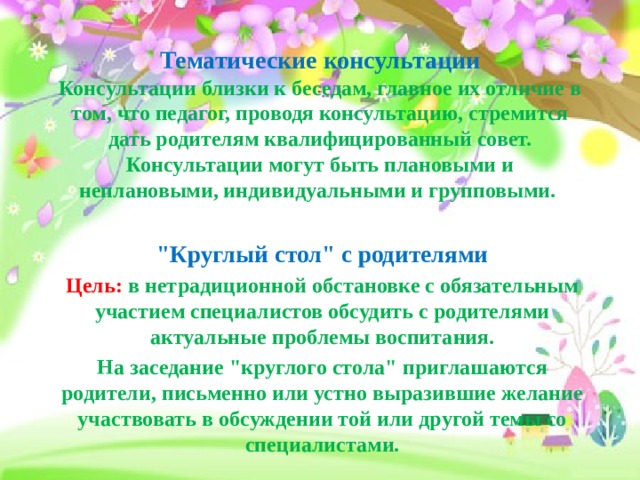  Тематические консультации  Консультации близки к беседам, главное их отличие в том, что педагог, проводя консультацию, стремится дать родителям квалифицированный совет.  Консультации могут быть плановыми и неплановыми, индивидуальными и групповыми.   