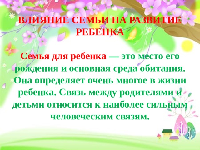 ВЛИЯНИЕ СЕМЬИ НА РАЗВИТИЕ РЕБЕНКА   Семья для ребенка — это место его рождения и основная среда обитания. Она определяет очень многое в жизни ребенка. Связь между родителями и детьми относится к наиболее сильным человеческим связям.   