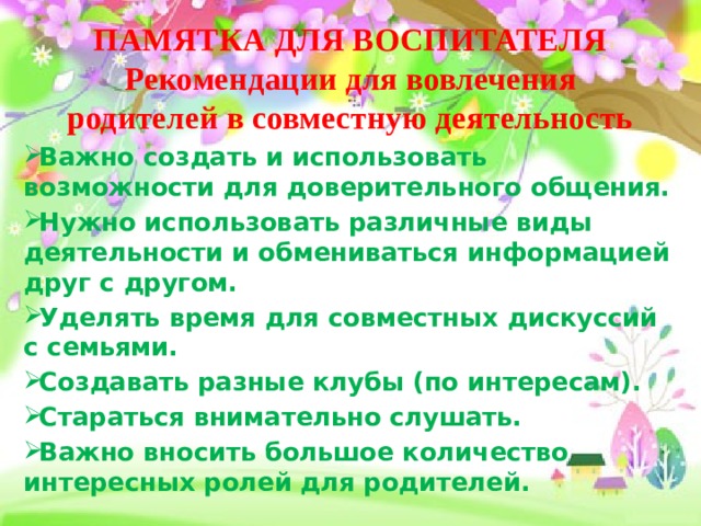 ПАМЯТКА ДЛЯ ВОСПИТАТЕЛЯ  Рекомендации для вовлечения родителей в совместную деятельность Важно создать и использовать возможности для доверительного общения. Нужно использовать различные виды деятельности и обмениваться информацией друг с другом. Уделять время для совместных дискуссий с семьями. Создавать разные клубы (по интересам). Стараться внимательно слушать. Важно вносить большое количество интересных ролей для родителей. 