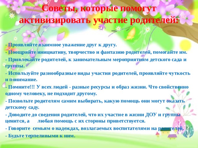 Советы, которые помогут активизировать участие родителей:   - Проявляйте взаимное уважение друг к другу. - Поощряйте инициативу, творчество и фантазию родителей, помогайте им. - Привлекайте родителей, к занимательным мероприятиям детского сада и группы. - Используйте разнообразные виды участия родителей, проявляйте чуткость и понимание. - Помните!!! У всех людей - разные ресурсы и образ жизни. Что свойственно одному человеку, не подходит другому. - Позвольте родителям самим выбирать, какую помощь они могут оказать детскому саду. - Доводите до сведения родителей, что их участие в жизни ДОУ и группы ценится, а любая помощь с их стороны приветствуется. - Говорите семьям о надеждах, возлагаемых воспитателями на родителей. - Будьте терпеливыми к ним. 