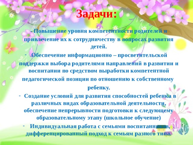 Задачи:  - Повышение уровня компетентности родителей и привлечение их к сотрудничеству в вопросах развития детей. Обеспечение информационно – просветительской поддержки выбора родителями направлений в развитии и воспитании по средством выработки компетентной педагогической позиции по отношению к собственному ребенку.  Создание условий для развития способностей ребенка в различных видах образовательной деятельности, обеспечение непрерывности подготовки к следующему образовательному этапу (школьное обучение)  Индивидуальная работа с семьями воспитанников, дифференцированный подход к семьям разного типа. 
