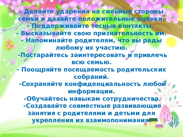 - Делайте ударения на сильные стороны семьи и давайте положительные оценки.  - Поддерживайте тесные контакты.   - Высказывайте свою признательность им.  - Напоминайте родителям, что вы рады любому их участию.  -Постарайтесь заинтересовать и привлечь всю семью.  - Поощряйте посещаемость родительских собраний.  -Сохраняйте конфиденциальность любой информации.  -Обучайтесь навыкам сотрудничества.  -Создавайте совместные развивающие занятия с родителями и детьми для укрепления их взаимопонимания.   
