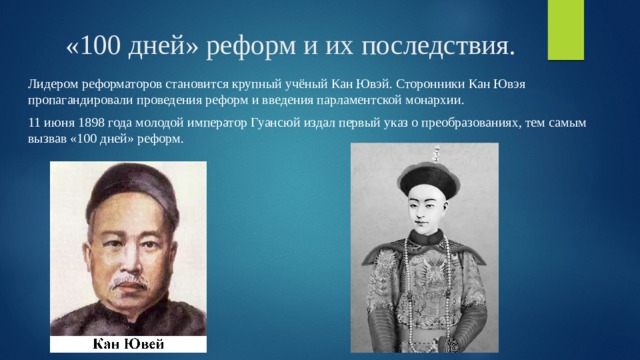 «100 дней» реформ и их последствия. Лидером реформаторов становится крупный учёный Кан Ювэй. Сторонники Кан Ювэя пропагандировали проведения реформ и введения парламентской монархии. 11 июня 1898 года молодой император Гуансюй издал первый указ о преобразованиях, тем самым вызвав «100 дней» реформ. 