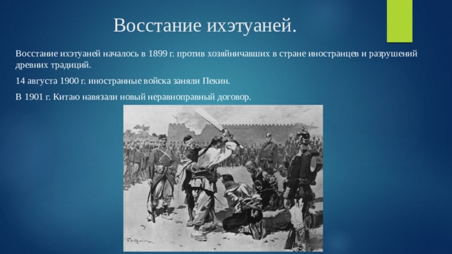 Восстание ихэтуаней. Восстание ихэтуаней началось в 1899 г. против хозяйничавших в стране иностранцев и разрушений древних традиций. 14 августа 1900 г. иностранные войска заняли Пекин. В 1901 г. Китаю навязали новый неравноправный договор. 