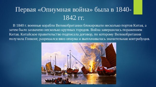 Первая «Опиумная война» была в 1840-1842 гг.  В 1840 г. военные корабли Великобритании блокировали несколько портов Китая, а затем было захвачено несколько крупных городов. Война завершилась поражением Китая. Китайское правительство подписала договор, по которому Великобритания получила Гонконг, разрешался ввоз опиума и выплачивалась значительная контрибуция. 