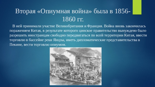 Вторая «Опиумная война» была в 1856-1860 гг.  В ней принимали участие Великобритания и Франция. Война вновь закончилась поражением Китая, в результате которого цинское правительство вынуждено было разрешить иностранцам свободно передвигаться по всей территории Китая, ввести торговлю в бассейне реки Янцзы, иметь дипломатические представительства в Пекине, вести торговлю опиумом. 