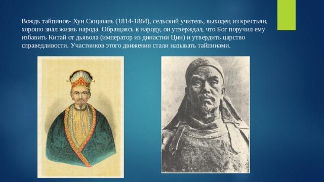 Вождь тайпинов- Хун Сюцюань (1814-1864), сельский учитель, выходец из крестьян, хорошо знал жизнь народа. Обращаясь к народу, он утверждал, что Бог поручил ему избавить Китай от дьявола (император из династии Цин) и утвердить царство справедливости. Участников этого движения стали называть тайпинами. 