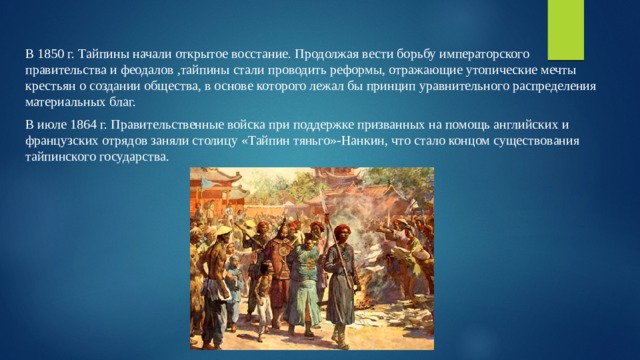 В 1850 г. Тайпины начали открытое восстание. Продолжая вести борьбу императорского правительства и феодалов ,тайпины стали проводить реформы, отражающие утопические мечты крестьян о создании общества, в основе которого лежал бы принцип уравнительного распределения материальных благ. В июле 1864 г. Правительственные войска при поддержке призванных на помощь английских и французских отрядов заняли столицу «Тайпин тяньго»-Нанкин, что стало концом существования тайпинского государства. 