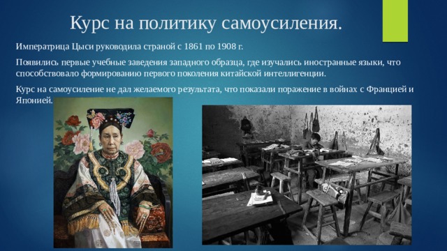 Курс на политику самоусиления. Императрица Цыси руководила страной с 1861 по 1908 г. Появились первые учебные заведения западного образца, где изучались иностранные языки, что способствовало формированию первого поколения китайской интеллигенции. Курс на самоусиление не дал желаемого результата, что показали поражение в войнах с Францией и Японией. 
