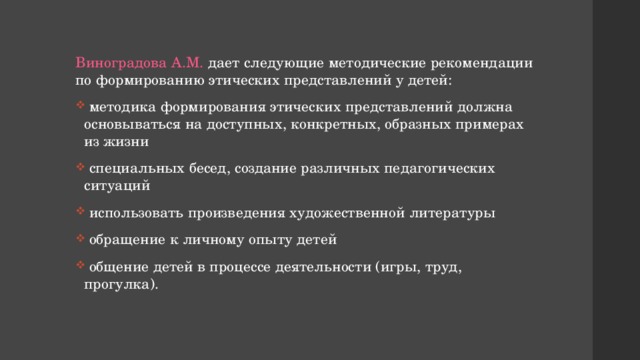 Виноградова А.М. дает следующие методические рекомендации по формированию этических представлений у детей:  методика формирования этических представлений должна основываться на доступных, конкретных, образных примерах из жизни  специальных бесед, создание различных педагогических ситуаций  использовать произведения художественной литературы  обращение к личному опыту детей  общение детей в процессе деятельности (игры, труд, прогулка). 