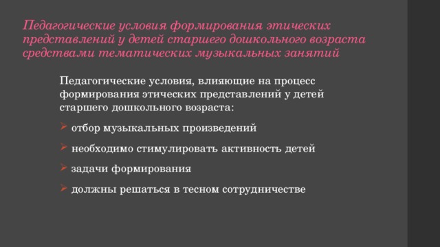 Педагогические условия формирования этических представлений у детей старшего дошкольного возраста средствами тематических музыкальных занятий Педагогические условия, влияющие на процесс формирования этических представлений у детей старшего дошкольного возраста:  отбор музыкальных произведений  необходимо стимулировать активность детей  задачи формирования  должны решаться в тесном сотрудничестве 