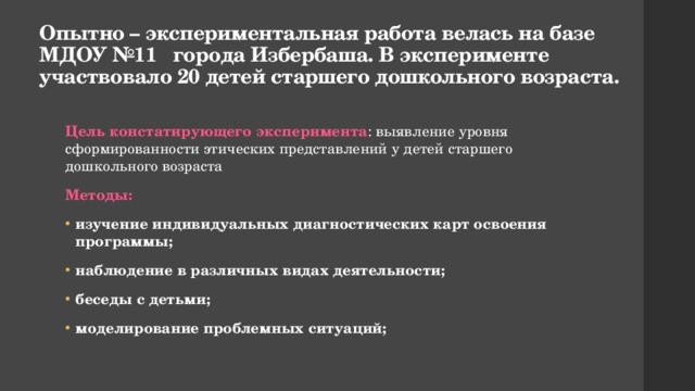 Опытно – экспериментальная работа велась на базе МДОУ №11 города Избербаша. В эксперименте участвовало 20 детей старшего дошкольного возраста. Цель констатирующего эксперимента : выявление уровня сформированности этических представлений у детей старшего дошкольного возраста Методы: изучение индивидуальных диагностических карт освоения программы; наблюдение в различных видах деятельности; беседы с детьми; моделирование проблемных ситуаций; 