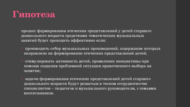 Гипотеза процесс формирования этических представлений у детей старшего дошкольного возраста средствами тематических музыкальных занятий будет проходить эффективно если:  производить отбор музыкальных произведений, содержание которых направлено на формирование этических представлений детей;  стимулировать активность детей, проявление инициативы при помощи создания проблемной ситуации нравственного выбора на занятии;  задачи формирования этических представлений детей старшего дошкольного возраста будут решаться в тесном сотрудничестве специалистов – педагогов и музыкального руководителя, с семьями воспитанников. 