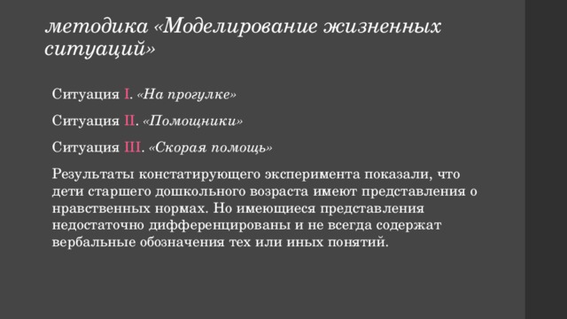 методика «Моделирование жизненных ситуаций» Ситуация I . «На прогулке» Ситуация II . «Помощники» Ситуация III . «Скорая помощь» Результаты констатирующего эксперимента показали, что дети старшего дошкольного возраста имеют представления о нравственных нормах. Но имеющиеся представления недостаточно дифференцированы и не всегда содержат вербальные обозначения тех или иных понятий. 