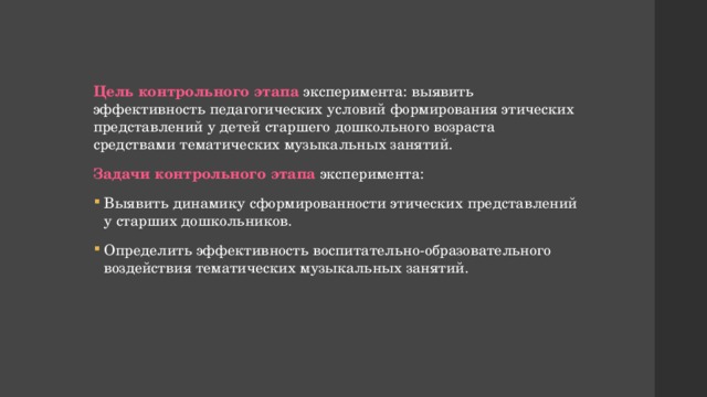 Цель контрольного этапа  эксперимента: выявить эффективность педагогических условий формирования этических представлений у детей старшего дошкольного возраста средствами тематических музыкальных занятий. Задачи контрольного этапа эксперимента: Выявить динамику сформированности этических представлений у старших дошкольников. Определить эффективность воспитательно-образовательного воздействия тематических музыкальных занятий. 