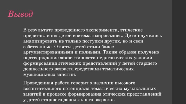 Вывод В результате проведенного эксперимента, этические представления детей систематизировались. Дети научились анализировать не только поступки других, но и свои собственные. Ответы детей стали более аргументированными и полными. Таким образом получено подтверждение эффективности педагогических условий формирования этических представлений у детей старшего дошкольного возраста средствами тематических музыкальных занятий. Проведенная работа говорит о наличии высокого воспитательного потенциала тематических музыкальных занятий в процессе формирования этических представлений у детей старшего дошкольного возраста. 