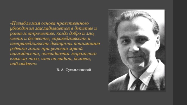 «Незыблемая основа нравственного убеждения закладывается в детстве и раннем отрочестве, когда добро и зло, честь и бесчестье, справедливость и несправедливость доступны пониманию ребенка лишь при условии яркой наглядности, очевидности морального смысла того, что он видит, делает, наблюдает» В. А. Сухомлинский 