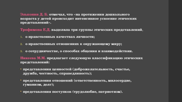 Эльконин Д. Б. отмечал, что «на протяжении дошкольного возраста у детей происходит интенсивное усвоение этических представлений». Трофимова Е.Д. выделила три группы этических представлений , о нравственных качествах личности; о нравственных отношениях к окружающему миру; о сотрудничестве, о способах общения и взаимодействия. Никеева М.М. предлагает следующую классификацию этических представлений: представления ценностей (доброжелательность, счастье, дружба, честность, справедливость); представления отношений (ответственность, милосердие, гуманизм, долг); представления поступков (трудолюбие, патриотизм). 