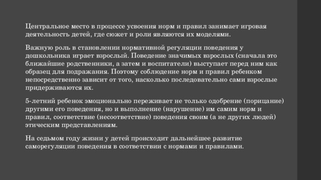 Центральное место в процессе усвоения норм и правил занимает игровая деятельность детей, где сюжет и роли являются их моделями. Важную роль в становлении нормативной регуляции поведения у дошкольника играет взрослый. Поведение значимых взрослых (сначала это ближайшие родственники, а затем и воспитатели) выступает перед ним как образец для подражания. Поэтому соблюдение норм и правил ребенком непосредственно зависит от того, насколько последовательно сами взрослые придерживаются их. 5-летний ребенок эмоционально переживает не только одобрение (порицание) другими его поведения, но и выполнение (нарушение) им самим норм и правил, соответствие (несоответствие) поведения своим (а не других людей) этическим представлениям. На седьмом году жизни у детей происходит дальнейшее развитие саморегуляции поведения в соответствии с нормами и правилами. 