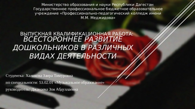 Министерство образования и науки Республики Дагестан Государственное профессиональное бюджетное образовательное учреждение «Профессионально-педагогический колледж имени М.М. Меджидова» ВЫПУСКНАЯ КВАЛИФИКАЦИОННАЯ РАБОТА: Всестороннее развитие дошкольников в различных видах деятельности   Студентка: Халикова Заира Тимуровна по специальности: 53.02.01 «Музыкальное образование» руководитель: Джанаева Зоя Абдуллаевна 